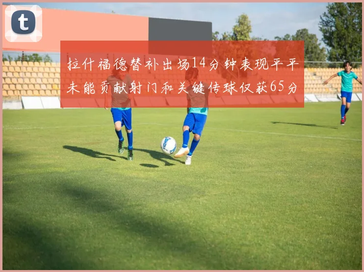 拉什福德替补出场14分钟表现平平未能贡献射门和关键传球仅获65分