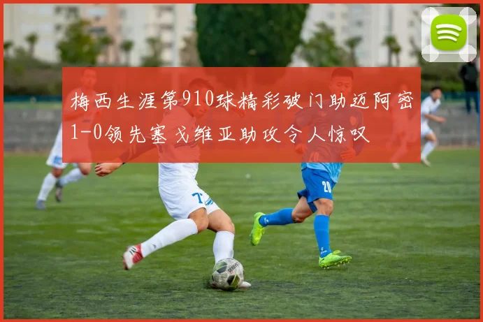 梅西生涯第910球精彩破门助迈阿密1-0领先塞戈维亚助攻令人惊叹