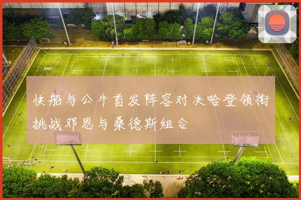 快船与公牛首发阵容对决哈登领衔挑战邓恩与桑德斯组合