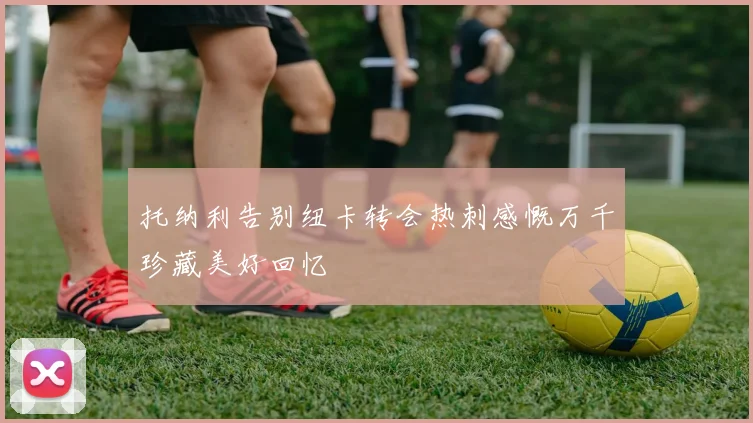 托纳利告别纽卡转会热刺感慨万千珍藏美好回忆