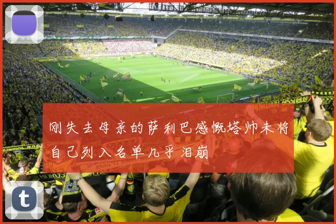 刚失去母亲的萨利巴感慨塔帅未将自己列入名单几乎泪崩