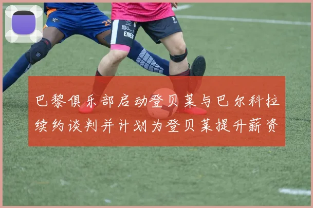 巴黎俱乐部启动登贝莱与巴尔科拉续约谈判并计划为登贝莱提升薪资待遇