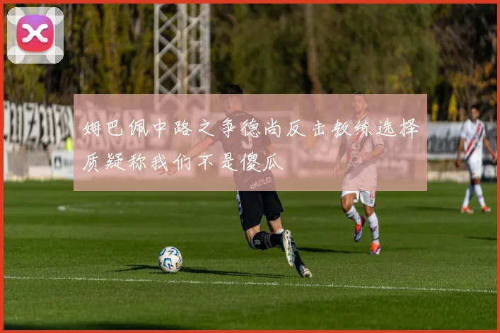 姆巴佩中路之争德尚反击教练选择质疑称我们不是傻瓜