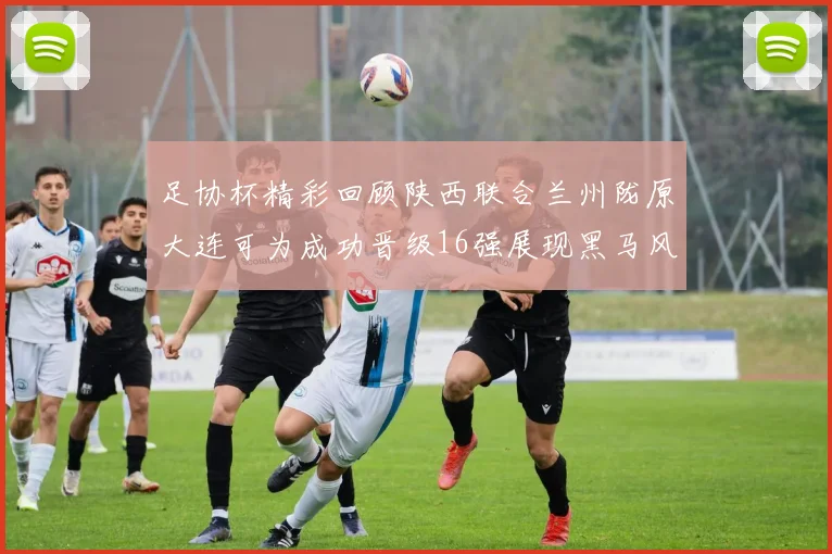 足协杯精彩回顾陕西联合兰州陇原大连可为成功晋级16强展现黑马风采