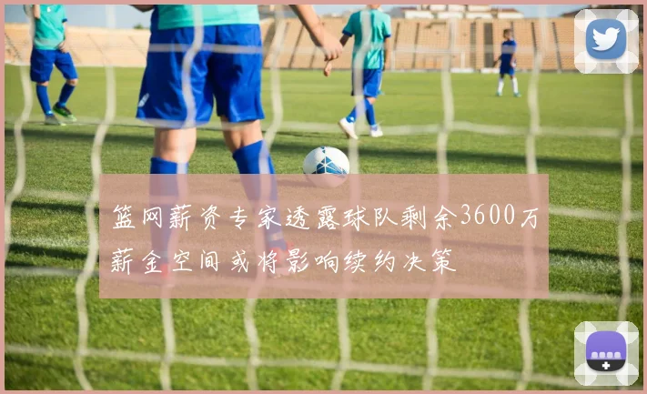 篮网薪资专家透露球队剩余3600万薪金空间或将影响续约决策