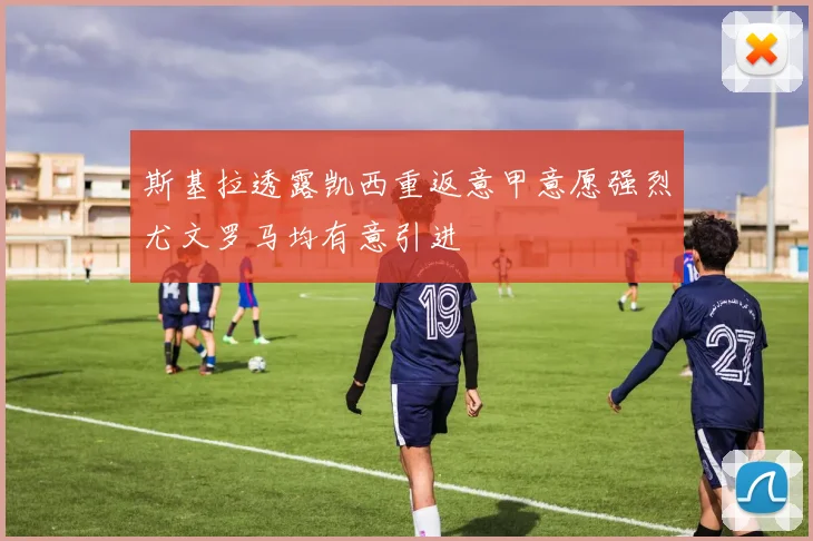 斯基拉透露凯西重返意甲意愿强烈尤文罗马均有意引进