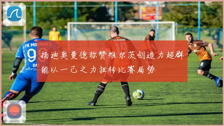 扬迪奥曼德称赞维尔茨创造力超群能以一己之力扭转比赛局势