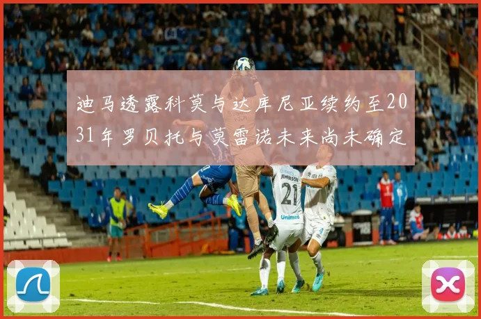 迪马透露科莫与达库尼亚续约至2031年罗贝托与莫雷诺未来尚未确定