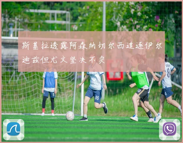 斯基拉透露阿森纳切尔西追逐伊尔迪兹但尤文坚决不卖