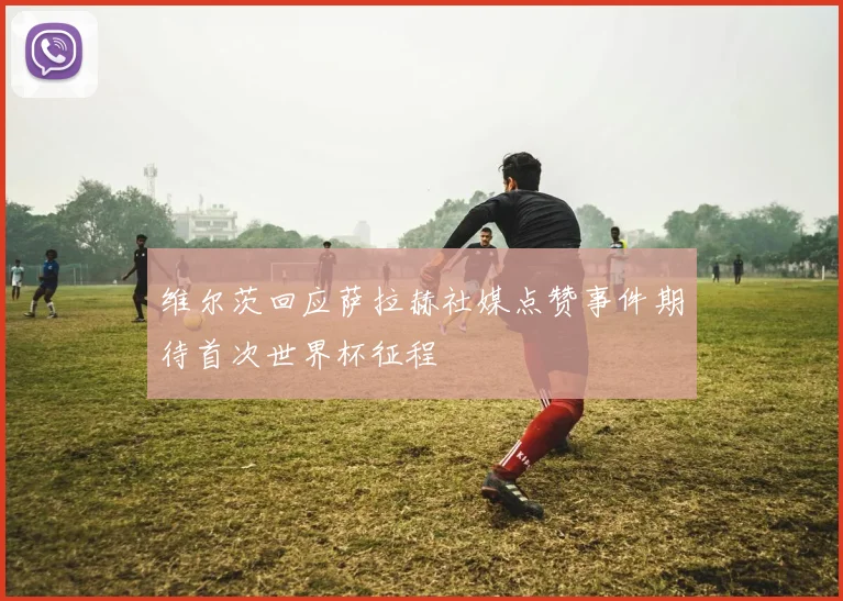 维尔茨回应萨拉赫社媒点赞事件期待首次世界杯征程
