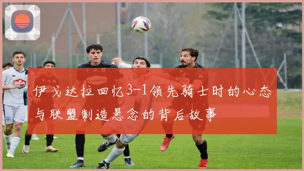 伊戈达拉回忆3-1领先骑士时的心态与联盟制造悬念的背后故事