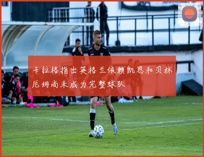 卡拉格指出英格兰依赖凯恩和贝林厄姆尚未成为完整球队