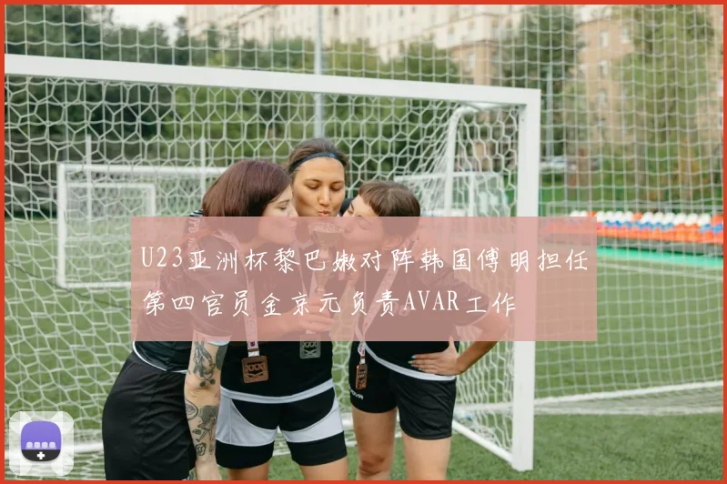 U23亚洲杯黎巴嫩对阵韩国傅明担任第四官员金京元负责AVAR工作