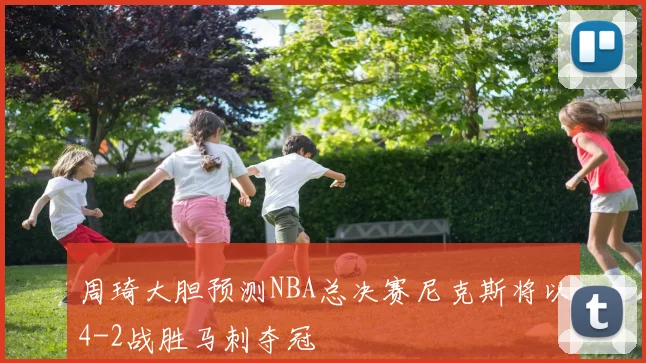 周琦大胆预测NBA总决赛尼克斯将以4-2战胜马刺夺冠