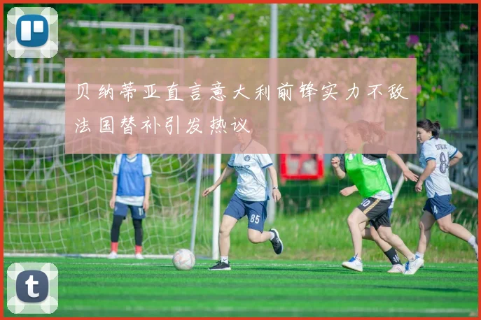 贝纳蒂亚直言意大利前锋实力不敌法国替补引发热议