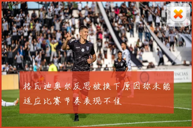 格瓦迪奥尔反思被换下原因称未能适应比赛节奏表现不佳