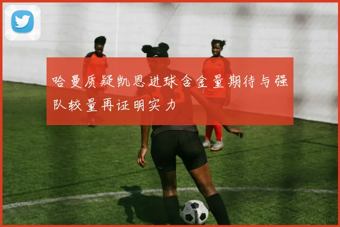 哈曼质疑凯恩进球含金量期待与强队较量再证明实力