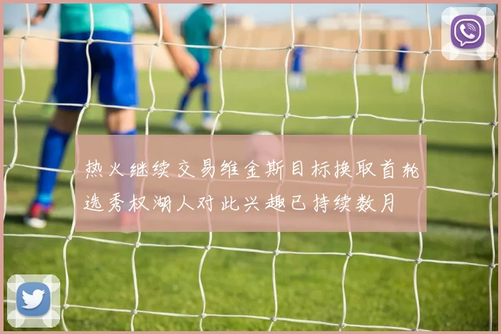 热火继续交易维金斯目标换取首轮选秀权湖人对此兴趣已持续数月