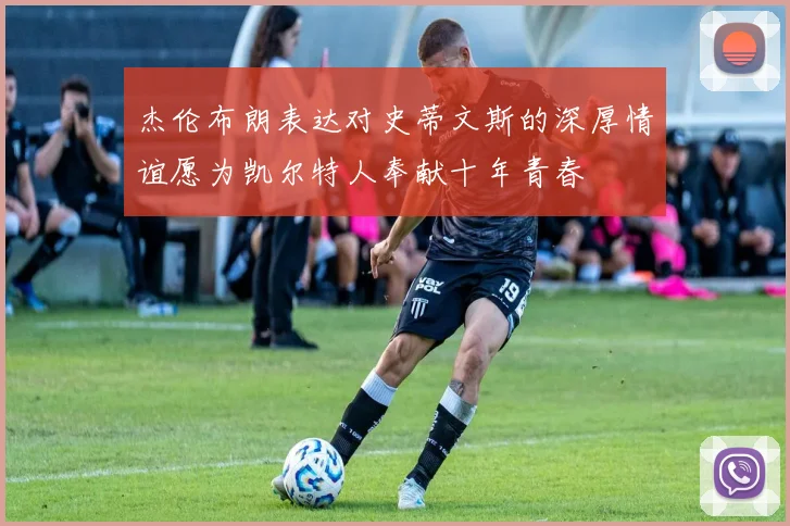 杰伦布朗表达对史蒂文斯的深厚情谊愿为凯尔特人奉献十年青春