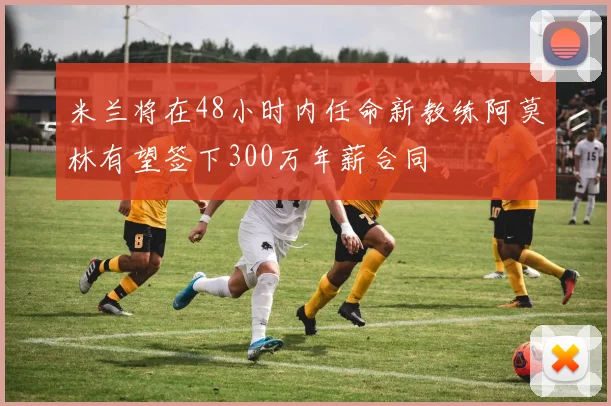 米兰将在48小时内任命新教练阿莫林有望签下300万年薪合同