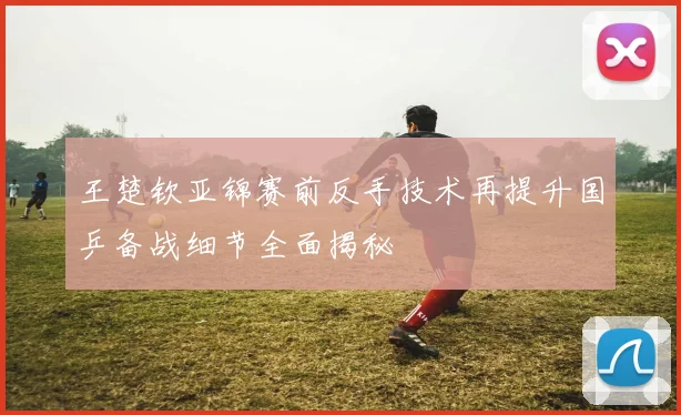 王楚钦亚锦赛前反手技术再提升国乒备战细节全面揭秘