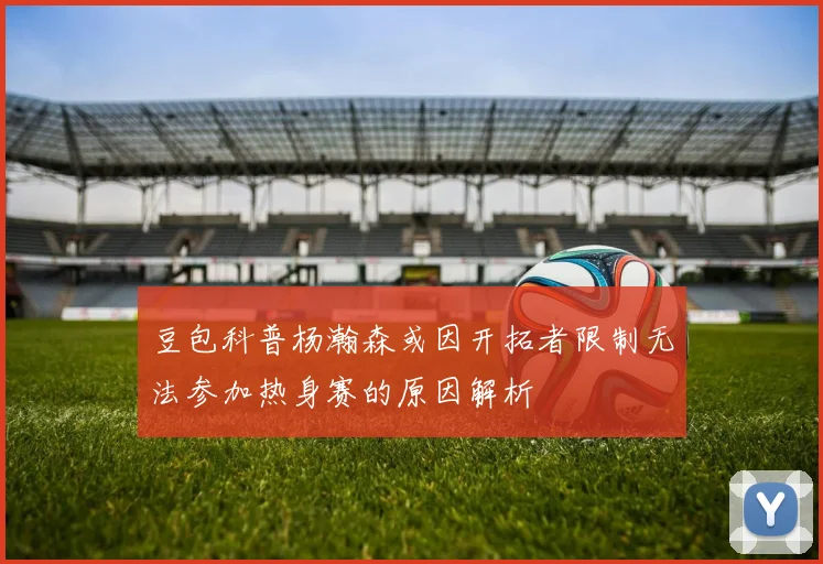 豆包科普杨瀚森或因开拓者限制无法参加热身赛的原因解析