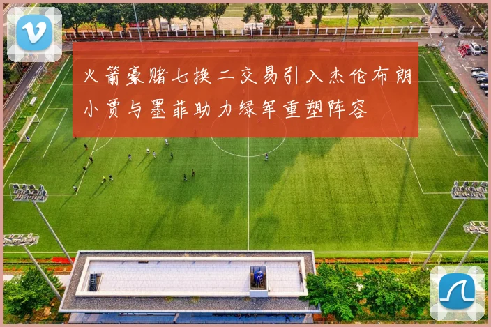火箭豪赌七换二交易引入杰伦布朗小贾与墨菲助力绿军重塑阵容