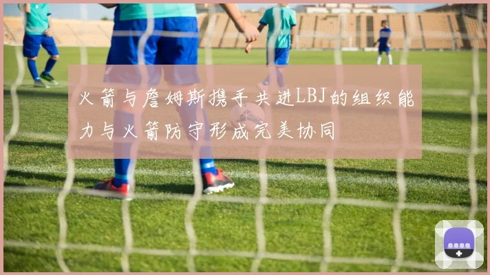火箭与詹姆斯携手共进LBJ的组织能力与火箭防守形成完美协同