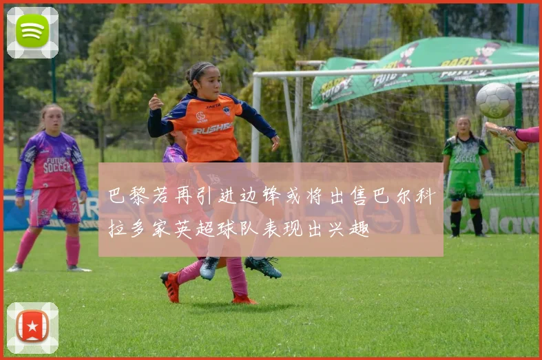 巴黎若再引进边锋或将出售巴尔科拉多家英超球队表现出兴趣