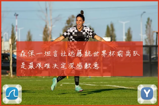 森保一坦言让远藤航世界杯前离队是最艰难决定深感歉意