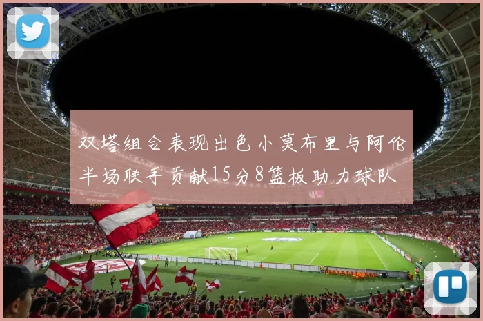 双塔组合表现出色小莫布里与阿伦半场联手贡献15分8篮板助力球队