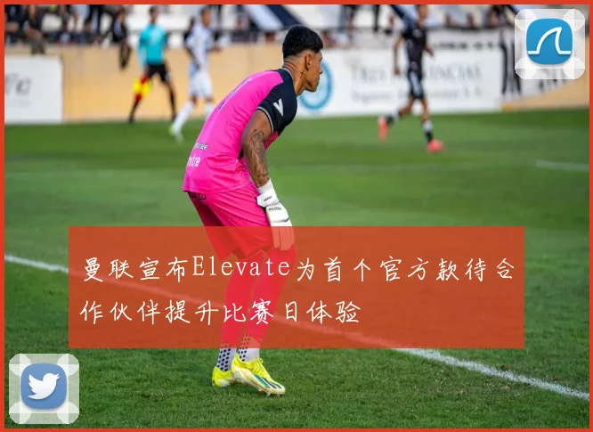 曼联宣布Elevate为首个官方款待合作伙伴提升比赛日体验