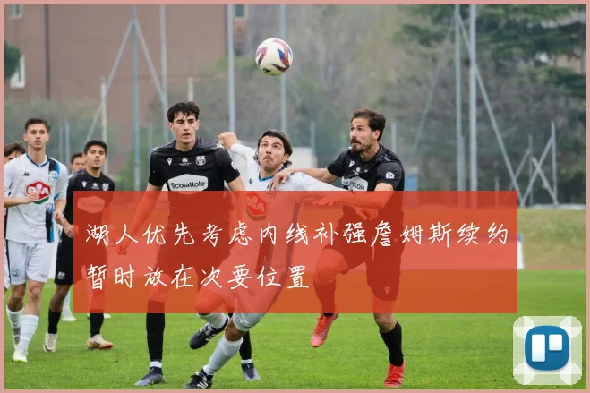 湖人优先考虑内线补强詹姆斯续约暂时放在次要位置