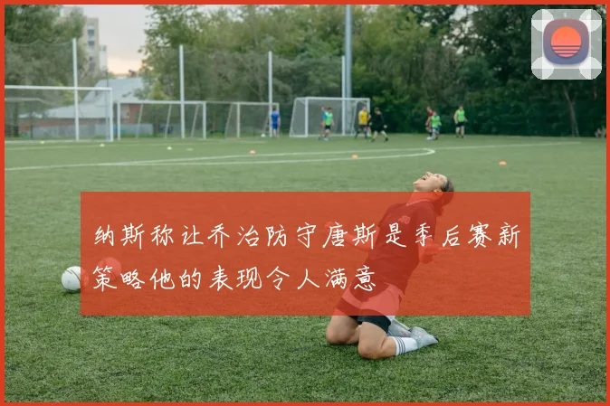 纳斯称让乔治防守唐斯是季后赛新策略他的表现令人满意