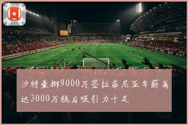 沙特豪掷9000万签拉菲尼亚年薪高达3000万税后吸引力十足
